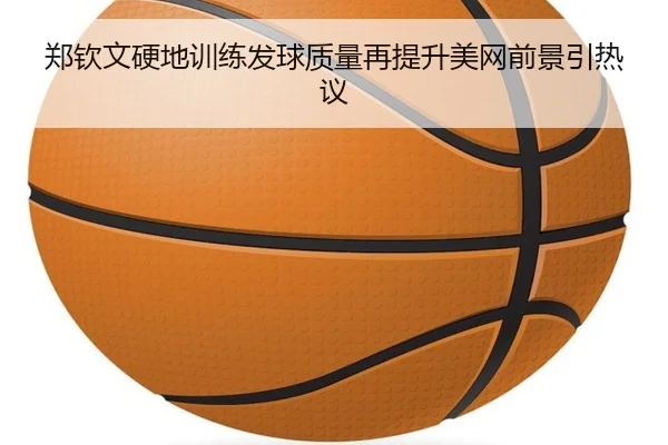 郑钦文硬地训练发球质量再提升美网前景引热议