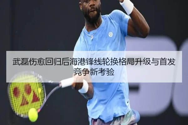 武磊伤愈回归后海港锋线轮换格局升级与首发竞争新考验